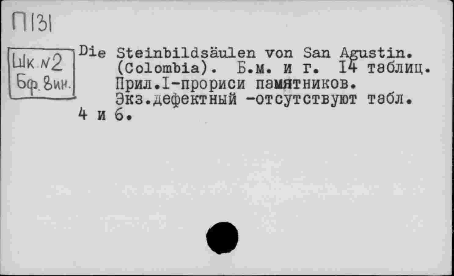 ﻿П131
4 и
Бф &ии.
Steinbildsäulen von San Agustin. (Colombia). Б.М. и Г. 14- таблиц.
Прил.І-прориси памятников.
Экз.дефектный -отсутствуют табл.